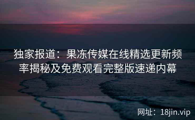 独家报道：果冻传媒在线精选更新频率揭秘及免费观看完整版速递内幕