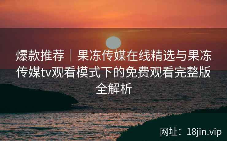 爆款推荐｜果冻传媒在线精选与果冻传媒tv观看模式下的免费观看完整版全解析