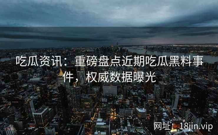 吃瓜资讯：重磅盘点近期吃瓜黑料事件，权威数据曝光