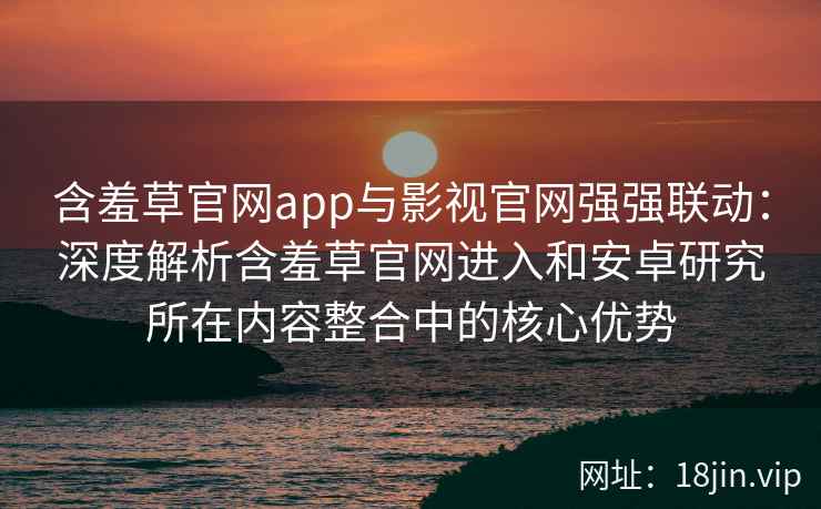 含羞草官网app与影视官网强强联动：深度解析含羞草官网进入和安卓研究所在内容整合中的核心优势
