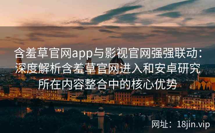 含羞草官网app与影视官网强强联动：深度解析含羞草官网进入和安卓研究所在内容整合中的核心优势