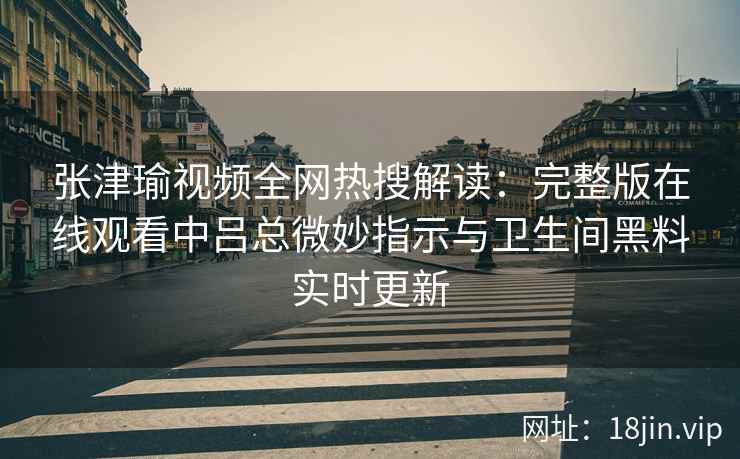 张津瑜视频全网热搜解读：完整版在线观看中吕总微妙指示与卫生间黑料实时更新
