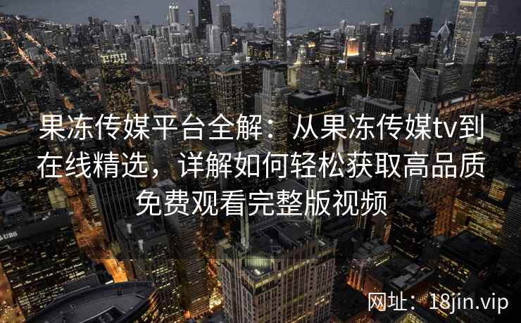 果冻传媒平台全解：从果冻传媒tv到在线精选，详解如何轻松获取高品质免费观看完整版视频