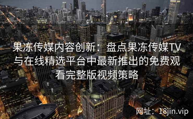 果冻传媒内容创新：盘点果冻传媒TV与在线精选平台中最新推出的免费观看完整版视频策略