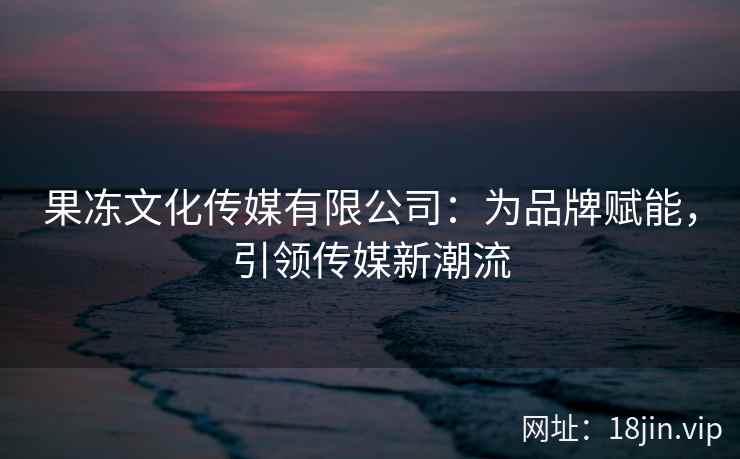 果冻文化传媒有限公司：为品牌赋能，引领传媒新潮流