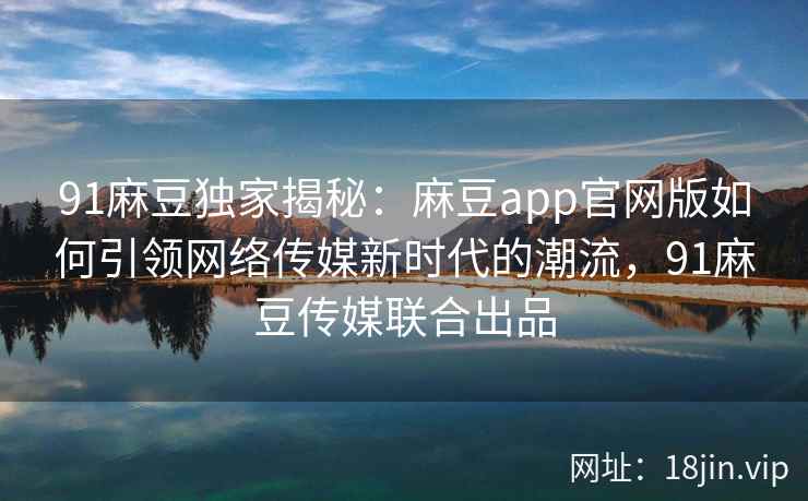 91麻豆独家揭秘：麻豆app官网版如何引领网络传媒新时代的潮流，91麻豆传媒联合出品