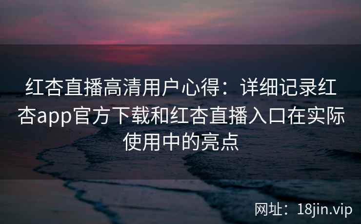 红杏直播高清用户心得：详细记录红杏app官方下载和红杏直播入口在实际使用中的亮点