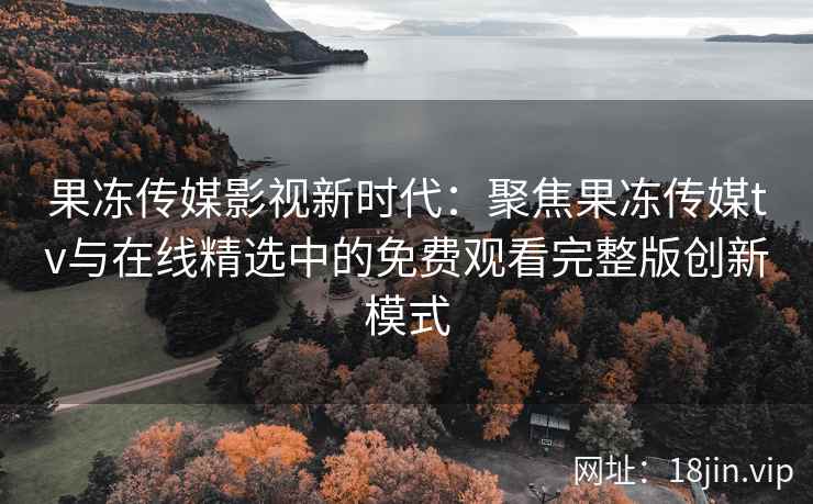 果冻传媒影视新时代:聚焦果冻传媒tv与在线精选中的免费观看完整版创新模式 果冻传媒影视新时代:聚焦果冻传媒tv与在线精选中的免费观看完整版创新模式
