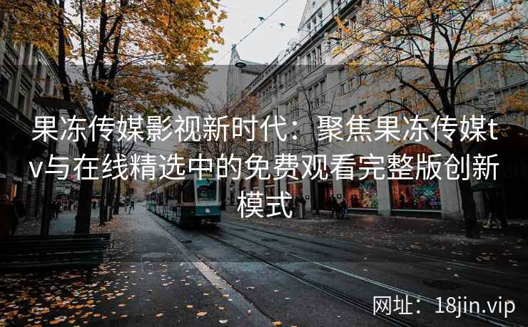 果冻传媒影视新时代:聚焦果冻传媒tv与在线精选中的免费观看完整版创新模式 果冻传媒影视新时代:聚焦果冻传媒tv与在线精选中的免费观看完整版创新模式