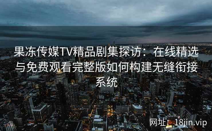 果冻传媒TV精品剧集探访：在线精选与免费观看完整版如何构建无缝衔接系统