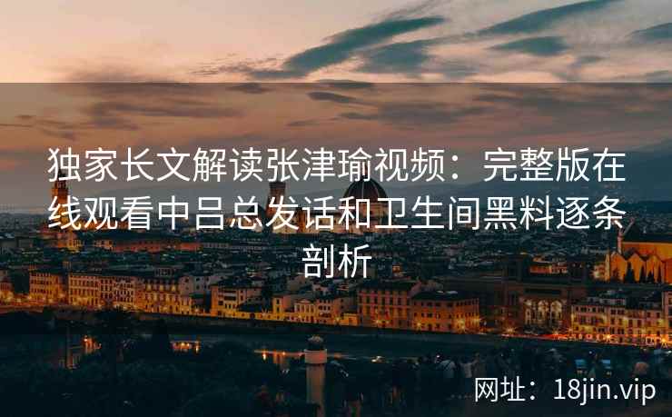 独家长文解读张津瑜视频:完整版在线观看中吕总发话和卫生间黑料逐条剖析 独家长文解读张津瑜视频:完整版在线观看中吕总发话和卫生间黑料逐条剖析
