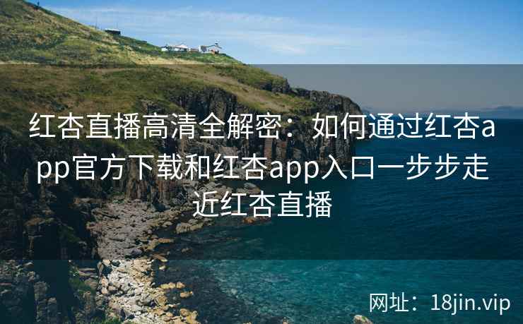 红杏直播高清全解密：如何通过红杏app官方下载和红杏app入口一步步走近红杏直播