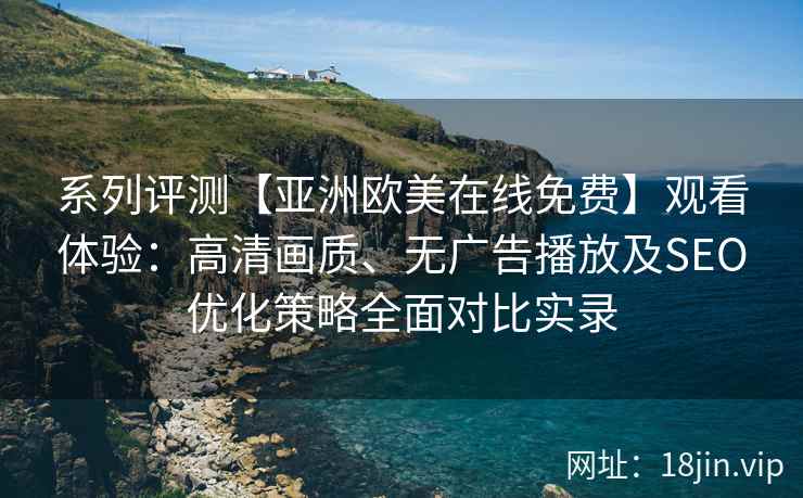 系列评测【亚洲欧美在线免费】观看体验:高清画质、无广告播放及SEO优化策略全面对比实录 系列评测【亚洲欧美在线免费】观看体验:高清画质、无广告播放及SEO优化策略全面对比实录