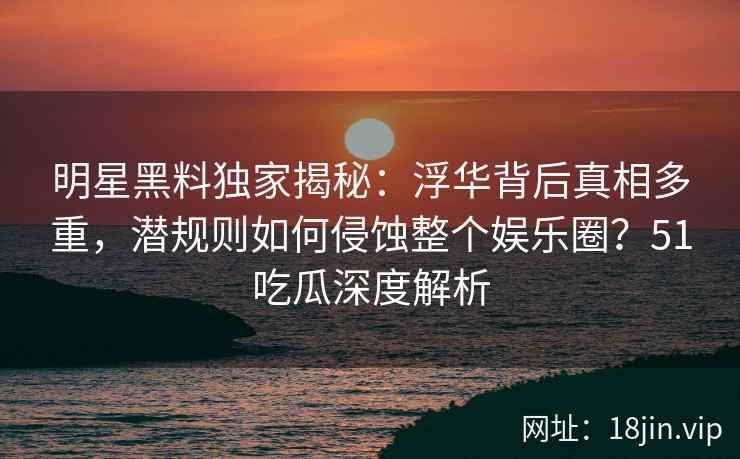 明星黑料独家揭秘:浮华背后真相多重,潜规则如何侵蚀整个娱乐圈?51吃瓜深度解析 明星黑料独家揭秘:浮华背后真相多重,潜规则如何侵蚀整个娱乐圈?51吃瓜深度解析