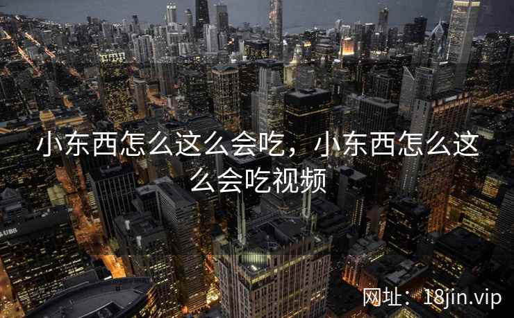 小东西怎么这么会吃,小东西怎么这么会吃视频 小东西怎么这么会吃,小东西怎么这么会吃视频