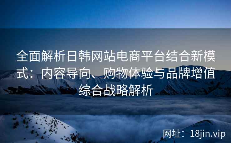 全面解析日韩网站电商平台结合新模式：内容导向、购物体验与品牌增值综合战略解析