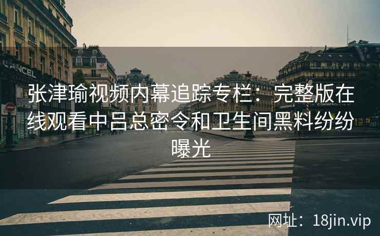 张津瑜视频内幕追踪专栏：完整版在线观看中吕总密令和卫生间黑料纷纷曝光