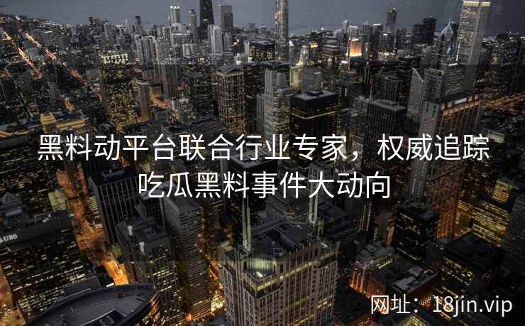 黑料动平台联合行业专家，权威追踪吃瓜黑料事件大动向
