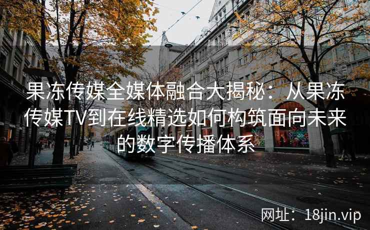 果冻传媒全媒体融合大揭秘:从果冻传媒TV到在线精选如何构筑面向未来的数字传播体系 果冻传媒全媒体融合大揭秘:从果冻传媒TV到在线精选如何构筑面向未来的数字传播体系