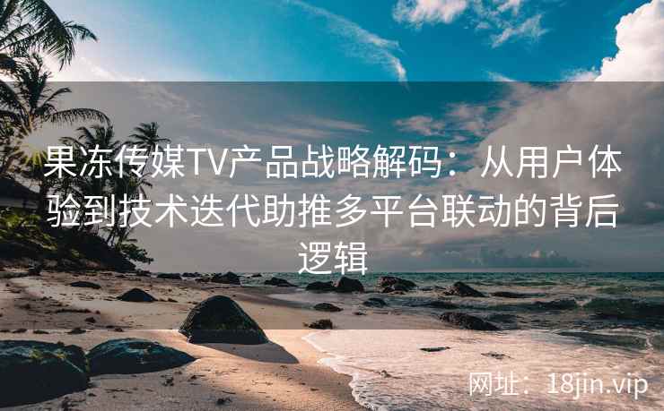 果冻传媒TV产品战略解码：从用户体验到技术迭代助推多平台联动的背后逻辑
