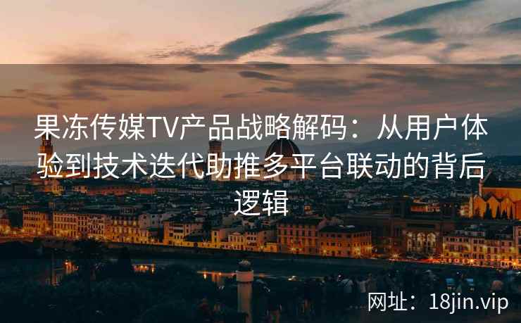 果冻传媒TV产品战略解码：从用户体验到技术迭代助推多平台联动的背后逻辑
