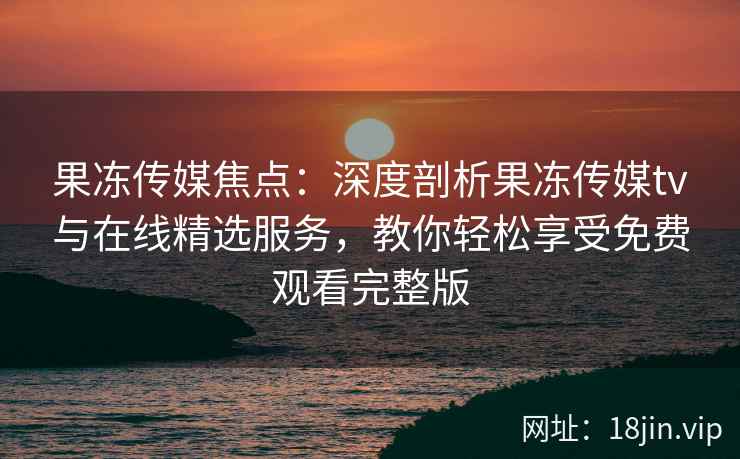 果冻传媒焦点：深度剖析果冻传媒tv与在线精选服务，教你轻松享受免费观看完整版