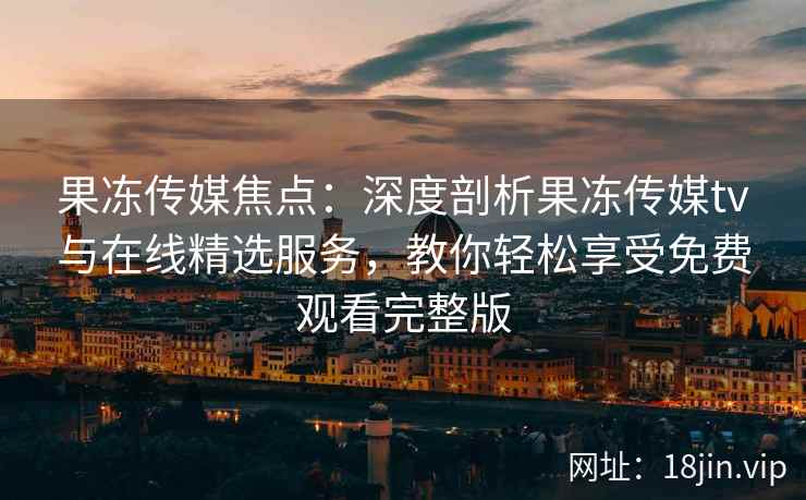 果冻传媒焦点：深度剖析果冻传媒tv与在线精选服务，教你轻松享受免费观看完整版