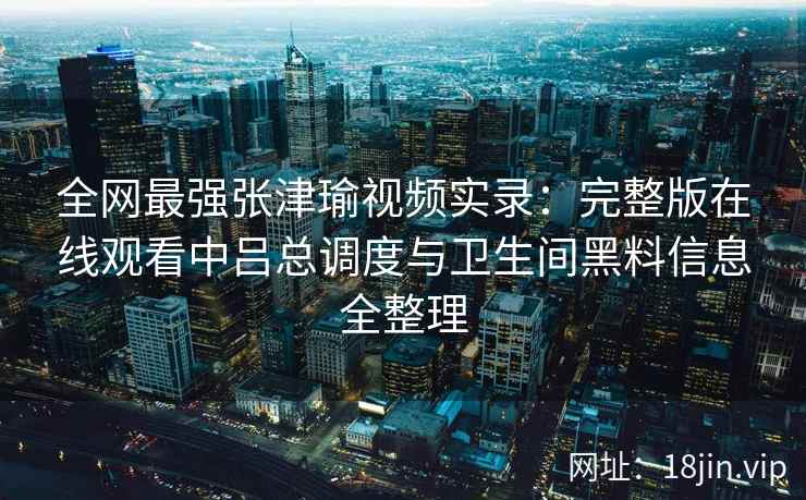 全网最强张津瑜视频实录:完整版在线观看中吕总调度与卫生间黑料信息全整理 全网最强张津瑜视频实录:完整版在线观看中吕总调度与卫生间黑料信息全整理