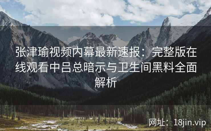 张津瑜视频内幕最新速报：完整版在线观看中吕总暗示与卫生间黑料全面解析
