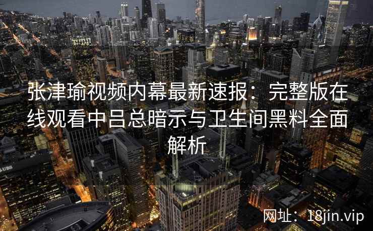 张津瑜视频内幕最新速报：完整版在线观看中吕总暗示与卫生间黑料全面解析