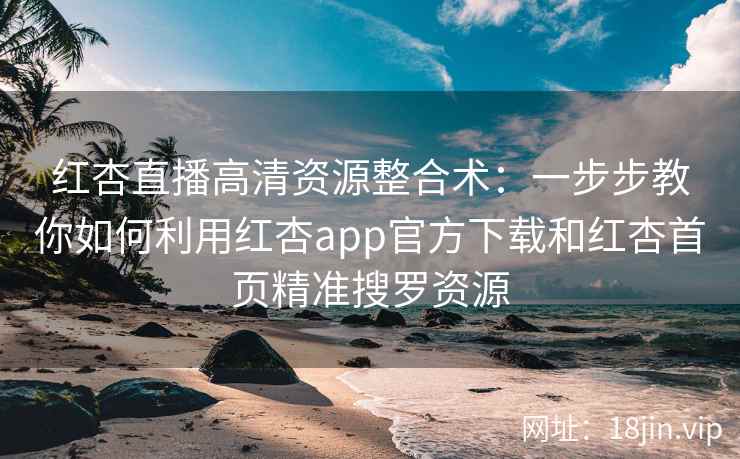 红杏直播高清资源整合术：一步步教你如何利用红杏app官方下载和红杏首页精准搜罗资源