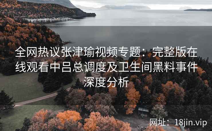 全网热议张津瑜视频专题：完整版在线观看中吕总调度及卫生间黑料事件深度分析