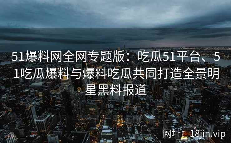 51爆料网全网专题版:吃瓜51平台、51吃瓜爆料与爆料吃瓜共同打造全景明星黑料报道 51爆料网全网专题版:吃瓜51平台、51吃瓜爆料与爆料吃瓜共同打造全景明星黑料报道